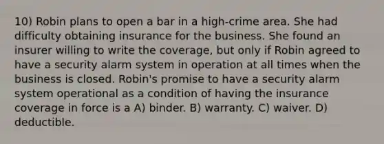 10) Robin plans to open a bar in a high-crime area. She had difficulty obtaining insurance for the business. She found an insurer willing to write the coverage, but only if Robin agreed to have a security alarm system in operation at all times when the business is closed. Robin's promise to have a security alarm system operational as a condition of having the insurance coverage in force is a A) binder. B) warranty. C) waiver. D) deductible.