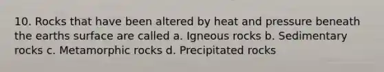 10. Rocks that have been altered by heat and pressure beneath the earths surface are called a. Igneous rocks b. Sedimentary rocks c. Metamorphic rocks d. Precipitated rocks