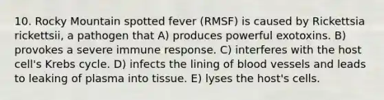 10. Rocky Mountain spotted fever (RMSF) is caused by Rickettsia rickettsii, a pathogen that A) produces powerful exotoxins. B) provokes a severe immune response. C) interferes with the host cell's Krebs cycle. D) infects the lining of blood vessels and leads to leaking of plasma into tissue. E) lyses the host's cells.