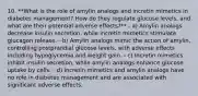 10. **What is the role of amylin analogs and incretin mimetics in diabetes management? How do they regulate glucose levels, and what are their potential adverse effects?** - a) Amylin analogs decrease insulin secretion, while incretin mimetics stimulate glucagon release. - b) Amylin analogs mimic the action of amylin, controlling postprandial glucose levels, with adverse effects including hypoglycemia and weight gain. - c) Incretin mimetics inhibit insulin secretion, while amylin analogs enhance glucose uptake by cells. - d) Incretin mimetics and amylin analogs have no role in diabetes management and are associated with significant adverse effects.