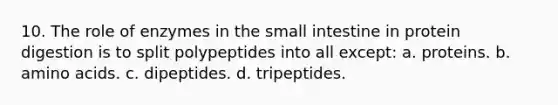 10. The role of enzymes in <a href='https://www.questionai.com/knowledge/kt623fh5xn-the-small-intestine' class='anchor-knowledge'>the small intestine</a> in protein digestion is to split polypeptides into all except: a. proteins. b. <a href='https://www.questionai.com/knowledge/k9gb720LCl-amino-acids' class='anchor-knowledge'>amino acids</a>. c. dipeptides. d. tripeptides.