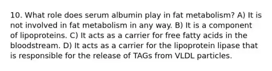 10. What role does serum albumin play in fat metabolism? A) It is not involved in fat metabolism in any way. B) It is a component of lipoproteins. C) It acts as a carrier for free fatty acids in the bloodstream. D) It acts as a carrier for the lipoprotein lipase that is responsible for the release of TAGs from VLDL particles.