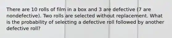 There are 10 rolls of film in a box and 3 are defective (7 are nondefective). Two rolls are selected without replacement. What is the probability of selecting a defective roll followed by another defective roll?