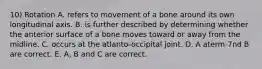 10) Rotation A. refers to movement of a bone around its own longitudinal axis. B. is further described by determining whether the anterior surface of a bone moves toward or away from the midline. C. occurs at the atlanto-occipital joint. D. A aterm-7nd B are correct. E. A, B and C are correct.