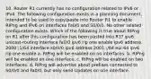 10. Router R1 currently has no configuration related to IPv6 or IPv4. The following configuration exists in a planning document, intended to be used to copy/paste into Router R1 to enable RIPng and IPv6 on interfaces Fa0/0 and S0/0/0. No other related configuration exists. Which of the following is true about RIPng on R1 after this configuration has been pasted into R1? ipv6 unicast-routing interface fa0/0 ipv6 rip one enable ipv6 address 2000::1/64 interface s0/0/0 ipv6 address 2001::/64 eui-64 ipv6 rip one enable a. RIPng will be enabled on no interfaces. b. RIPng will be enabled on one interface. c. RIPng will be enabled on two interfaces. d. RIPng will advertise about prefixes connected to S0/0/0 and Fa0/0, but only send Updates on one interface.