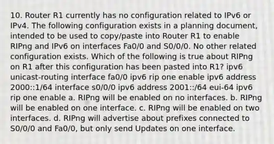 10. Router R1 currently has no configuration related to IPv6 or IPv4. The following configuration exists in a planning document, intended to be used to copy/paste into Router R1 to enable RIPng and IPv6 on interfaces Fa0/0 and S0/0/0. No other related configuration exists. Which of the following is true about RIPng on R1 after this configuration has been pasted into R1? ipv6 unicast-routing interface fa0/0 ipv6 rip one enable ipv6 address 2000::1/64 interface s0/0/0 ipv6 address 2001::/64 eui-64 ipv6 rip one enable a. RIPng will be enabled on no interfaces. b. RIPng will be enabled on one interface. c. RIPng will be enabled on two interfaces. d. RIPng will advertise about prefixes connected to S0/0/0 and Fa0/0, but only send Updates on one interface.