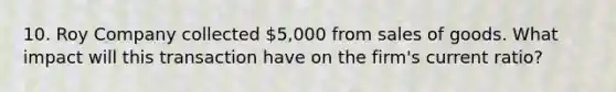 10. Roy Company collected 5,000 from sales of goods. What impact will this transaction have on the firm's current ratio?