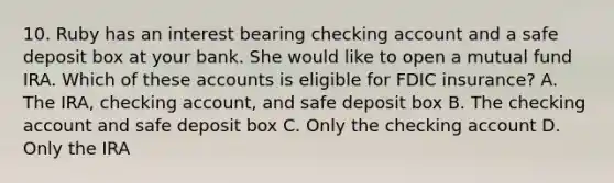 10. Ruby has an interest bearing checking account and a safe deposit box at your bank. She would like to open a mutual fund IRA. Which of these accounts is eligible for FDIC insurance? A. The IRA, checking account, and safe deposit box B. The checking account and safe deposit box C. Only the checking account D. Only the IRA