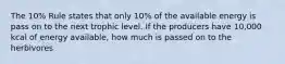 The 10% Rule states that only 10% of the available energy is pass on to the next trophic level. If the producers have 10,000 kcal of energy available, how much is passed on to the herbivores