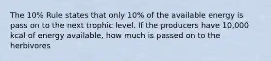 The 10% Rule states that only 10% of the available energy is pass on to the next trophic level. If the producers have 10,000 kcal of energy available, how much is passed on to the herbivores