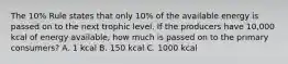 The 10% Rule states that only 10% of the available energy is passed on to the next trophic level. If the producers have 10,000 kcal of energy available, how much is passed on to the primary consumers? A. 1 kcal B. 150 kcal C. 1000 kcal