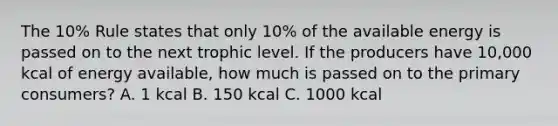 The 10% Rule states that only 10% of the available energy is passed on to the next trophic level. If the producers have 10,000 kcal of energy available, how much is passed on to the primary consumers? A. 1 kcal B. 150 kcal C. 1000 kcal