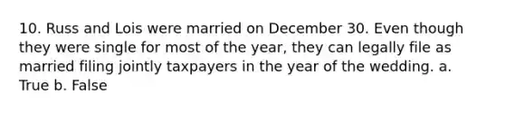 10. Russ and Lois were married on December 30. Even though they were single for most of the year, they can legally file as married filing jointly taxpayers in the year of the wedding. a. True b. False