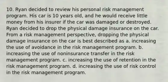 10. Ryan decided to review his personal risk management program. His car is 10 years old, and he would receive little money from his insurer if the car was damaged or destroyed. Ryan decided to drop the physical damage insurance on the car. From a risk management perspective, dropping the physical damage insurance on the car is best described as a. increasing the use of avoidance in the risk management program. b. increasing the use of noninsurance transfer in the risk management program. c. increasing the use of retention in the risk management program. d. increasing the use of risk control in the risk management program.