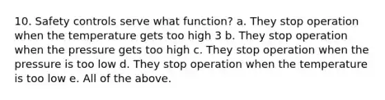 10. Safety controls serve what function? a. They stop operation when the temperature gets too high 3 b. They stop operation when the pressure gets too high c. They stop operation when the pressure is too low d. They stop operation when the temperature is too low e. All of the above.