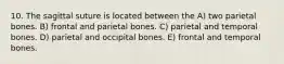 10. The sagittal suture is located between the A) two parietal bones. B) frontal and parietal bones. C) parietal and temporal bones. D) parietal and occipital bones. E) frontal and temporal bones.