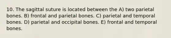 10. The sagittal suture is located between the A) two parietal bones. B) frontal and parietal bones. C) parietal and temporal bones. D) parietal and occipital bones. E) frontal and temporal bones.