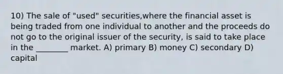 10) The sale of "used" securities,where the financial asset is being traded from one individual to another and the proceeds do not go to the original issuer of the security, is said to take place in the ________ market. A) primary B) money C) secondary D) capital