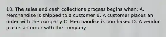 10. The sales and cash collections process begins when: A. Merchandise is shipped to a customer B. A customer places an order with the company C. Merchandise is purchased D. A vendor places an order with the company