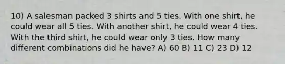 10) A salesman packed 3 shirts and 5 ties. With one shirt, he could wear all 5 ties. With another shirt, he could wear 4 ties. With the third shirt, he could wear only 3 ties. How many different combinations did he have? A) 60 B) 11 C) 23 D) 12