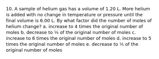 10. A sample of helium gas has a volume of 1.20 L. More helium is added with no change in temperature or pressure until the final volume is 6.00 L. By what factor did the number of moles of helium change? a. increase to 4 times the original number of moles b. decrease to ¼ of the original number of moles c. increase to 6 times the original number of moles d. increase to 5 times the original number of moles e. decrease to ⅕ of the original number of moles