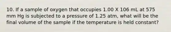 10. If a sample of oxygen that occupies 1.00 X 106 mL at 575 mm Hg is subjected to a pressure of 1.25 atm, what will be the final volume of the sample if the temperature is held constant?