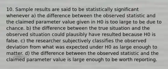 10. Sample results are said to be statistically significant whenever a) the difference between the observed statistic and the claimed parameter value given in H0 is too large to be due to chance. b) the difference between the true situation and the observed situation could plausibly have resulted because H0 is false. c) the researcher subjectively classifies the observed deviation from what was expected under H0 as large enough to matter. d) the difference between the observed statistic and the claimed parameter value is large enough to be worth reporting.