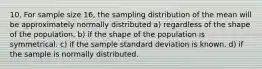 10. For sample size 16, the sampling distribution of the mean will be approximately normally distributed a) regardless of the shape of the population. b) if the shape of the population is symmetrical. c) if the sample standard deviation is known. d) if the sample is normally distributed.