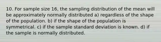 10. For sample size 16, the sampling distribution of the mean will be approximately normally distributed a) regardless of the shape of the population. b) if the shape of the population is symmetrical. c) if the sample standard deviation is known. d) if the sample is normally distributed.