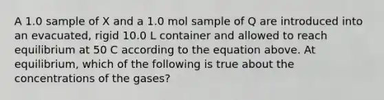 A 1.0 sample of X and a 1.0 mol sample of Q are introduced into an evacuated, rigid 10.0 L container and allowed to reach equilibrium at 50 C according to the equation above. At equilibrium, which of the following is true about the concentrations of the gases?