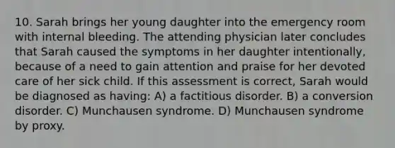 10. Sarah brings her young daughter into the emergency room with internal bleeding. The attending physician later concludes that Sarah caused the symptoms in her daughter intentionally, because of a need to gain attention and praise for her devoted care of her sick child. If this assessment is correct, Sarah would be diagnosed as having: A) a factitious disorder. B) a conversion disorder. C) Munchausen syndrome. D) Munchausen syndrome by proxy.