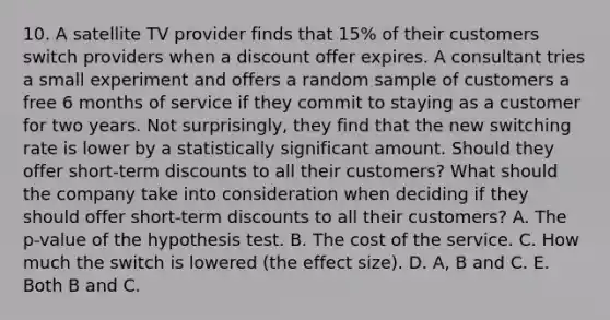 10. A satellite TV provider finds that 15% of their customers switch providers when a discount offer expires. A consultant tries a small experiment and offers a random sample of customers a free 6 months of service if they commit to staying as a customer for two years. Not surprisingly, they find that the new switching rate is lower by a statistically significant amount. Should they offer short-term discounts to all their customers? What should the company take into consideration when deciding if they should offer short-term discounts to all their customers? A. The p-value of the hypothesis test. B. The cost of the service. C. How much the switch is lowered (the effect size). D. A, B and C. E. Both B and C.