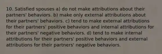 10. Satisfied spouses a) do not make attributions about their partners' behaviors. b) make only external attributions about their partners' behaviors. c) tend to make external attributions for their partners' positive behaviors and internal attributions for their partners' negative behaviors. d) tend to make internal attributions for their partners' positive behaviors and external attributions for their partners' negative behaviors.