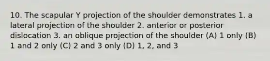 10. The scapular Y projection of the shoulder demonstrates 1. a lateral projection of the shoulder 2. anterior or posterior dislocation 3. an oblique projection of the shoulder (A) 1 only (B) 1 and 2 only (C) 2 and 3 only (D) 1, 2, and 3