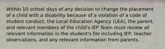 Within 10 school days of any decision to change the placement of a child with a disability because of a violation of a code of student conduct, the Local Education Agency (LEA), the parent, and relevant members of the child's IEP Team must review all relevant information in the student's file including IEP, teacher observations, and any relevant information from parents.