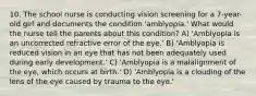 10. The school nurse is conducting vision screening for a 7-year-old girl and documents the condition 'amblyopia.' What would the nurse tell the parents about this condition? A) 'Amblyopia is an uncorrected refractive error of the eye.' B) 'Amblyopia is reduced vision in an eye that has not been adequately used during early development.' C) 'Amblyopia is a malalignment of the eye, which occurs at birth.' D) 'Amblyopia is a clouding of the lens of the eye caused by trauma to the eye.'