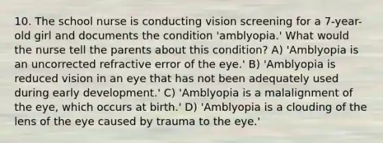 10. The school nurse is conducting vision screening for a 7-year-old girl and documents the condition 'amblyopia.' What would the nurse tell the parents about this condition? A) 'Amblyopia is an uncorrected refractive error of the eye.' B) 'Amblyopia is reduced vision in an eye that has not been adequately used during early development.' C) 'Amblyopia is a malalignment of the eye, which occurs at birth.' D) 'Amblyopia is a clouding of the lens of the eye caused by trauma to the eye.'