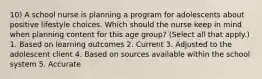 10) A school nurse is planning a program for adolescents about positive lifestyle choices. Which should the nurse keep in mind when planning content for this age group? (Select all that apply.) 1. Based on learning outcomes 2. Current 3. Adjusted to the adolescent client 4. Based on sources available within the school system 5. Accurate