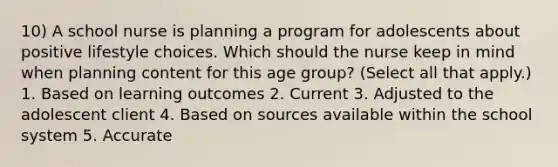 10) A school nurse is planning a program for adolescents about positive lifestyle choices. Which should the nurse keep in mind when planning content for this age group? (Select all that apply.) 1. Based on learning outcomes 2. Current 3. Adjusted to the adolescent client 4. Based on sources available within the school system 5. Accurate