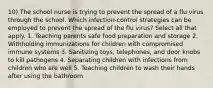 10) The school nurse is trying to prevent the spread of a flu virus through the school. Which infection-control strategies can be employed to prevent the spread of the flu virus? Select all that apply. 1. Teaching parents safe food preparation and storage 2. Withholding immunizations for children with compromised immune systems 3. Sanitizing toys, telephones, and door knobs to kill pathogens 4. Separating children with infections from children who are well 5. Teaching children to wash their hands after using the bathroom