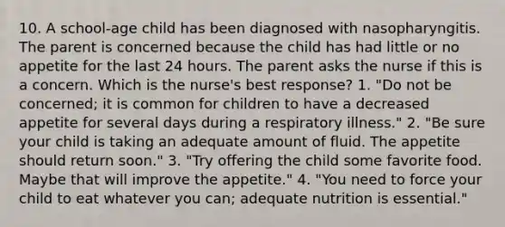 10. A school-age child has been diagnosed with nasopharyngitis. The parent is concerned because the child has had little or no appetite for the last 24 hours. The parent asks the nurse if this is a concern. Which is the nurse's best response? 1. "Do not be concerned; it is common for children to have a decreased appetite for several days during a respiratory illness." 2. "Be sure your child is taking an adequate amount of fluid. The appetite should return soon." 3. "Try offering the child some favorite food. Maybe that will improve the appetite." 4. "You need to force your child to eat whatever you can; adequate nutrition is essential."