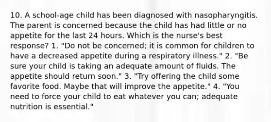 10. A school-age child has been diagnosed with nasopharyngitis. The parent is concerned because the child has had little or no appetite for the last 24 hours. Which is the nurse's best response? 1. "Do not be concerned; it is common for children to have a decreased appetite during a respiratory illness." 2. "Be sure your child is taking an adequate amount of fluids. The appetite should return soon." 3. "Try offering the child some favorite food. Maybe that will improve the appetite." 4. "You need to force your child to eat whatever you can; adequate nutrition is essential."