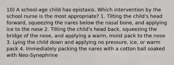 10) A school-age child has epistaxis. Which intervention by the school nurse is the most appropriate? 1. Tilting the child's head forward, squeezing the nares below the nasal bone, and applying ice to the nose 2. Tilting the child's head back, squeezing the bridge of the nose, and applying a warm, moist pack to the nose 3. Lying the child down and applying no pressure, ice, or warm pack 4. Immediately packing the nares with a cotton ball soaked with Neo-Synephrine