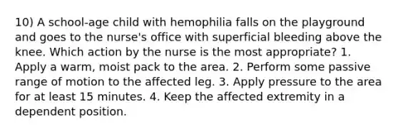 10) A school-age child with hemophilia falls on the playground and goes to the nurse's office with superficial bleeding above the knee. Which action by the nurse is the most appropriate? 1. Apply a warm, moist pack to the area. 2. Perform some passive range of motion to the affected leg. 3. Apply pressure to the area for at least 15 minutes. 4. Keep the affected extremity in a dependent position.