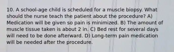 10. A school-age child is scheduled for a muscle biopsy. What should the nurse teach the patient about the procedure? A) Medication will be given so pain is minimized. B) The amount of muscle tissue taken is about 2 in. C) Bed rest for several days will need to be done afterward. D) Long-term pain medication will be needed after the procedure.