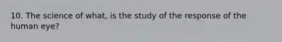 10. The science of what, is the study of the response of the human eye?