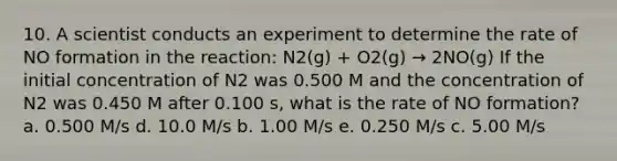 10. A scientist conducts an experiment to determine the rate of NO formation in the reaction: N2(g) + O2(g) → 2NO(g) If the initial concentration of N2 was 0.500 M and the concentration of N2 was 0.450 M after 0.100 s, what is the rate of NO formation? a. 0.500 M/s d. 10.0 M/s b. 1.00 M/s e. 0.250 M/s c. 5.00 M/s