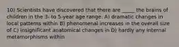 10) Scientists have discovered that there are _____ the brains of children in the 3- to 5-year age range. A) dramatic changes in local patterns within B) phenomenal increases in the overall size of C) insignificant anatomical changes in D) hardly any internal metamorphisms within