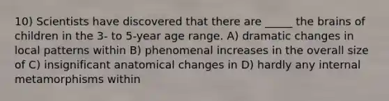 10) Scientists have discovered that there are _____ the brains of children in the 3- to 5-year age range. A) dramatic changes in local patterns within B) phenomenal increases in the overall size of C) insignificant anatomical changes in D) hardly any internal metamorphisms within