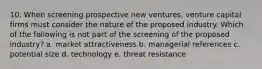 10. When screening prospective new ventures, venture capital firms must consider the nature of the proposed industry. Which of the following is not part of the screening of the proposed industry? a. market attractiveness b. managerial references c. potential size d. technology e. threat resistance